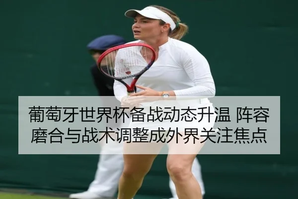 葡萄牙世界杯备战动态升温 阵容磨合与战术调整成外界关注焦点